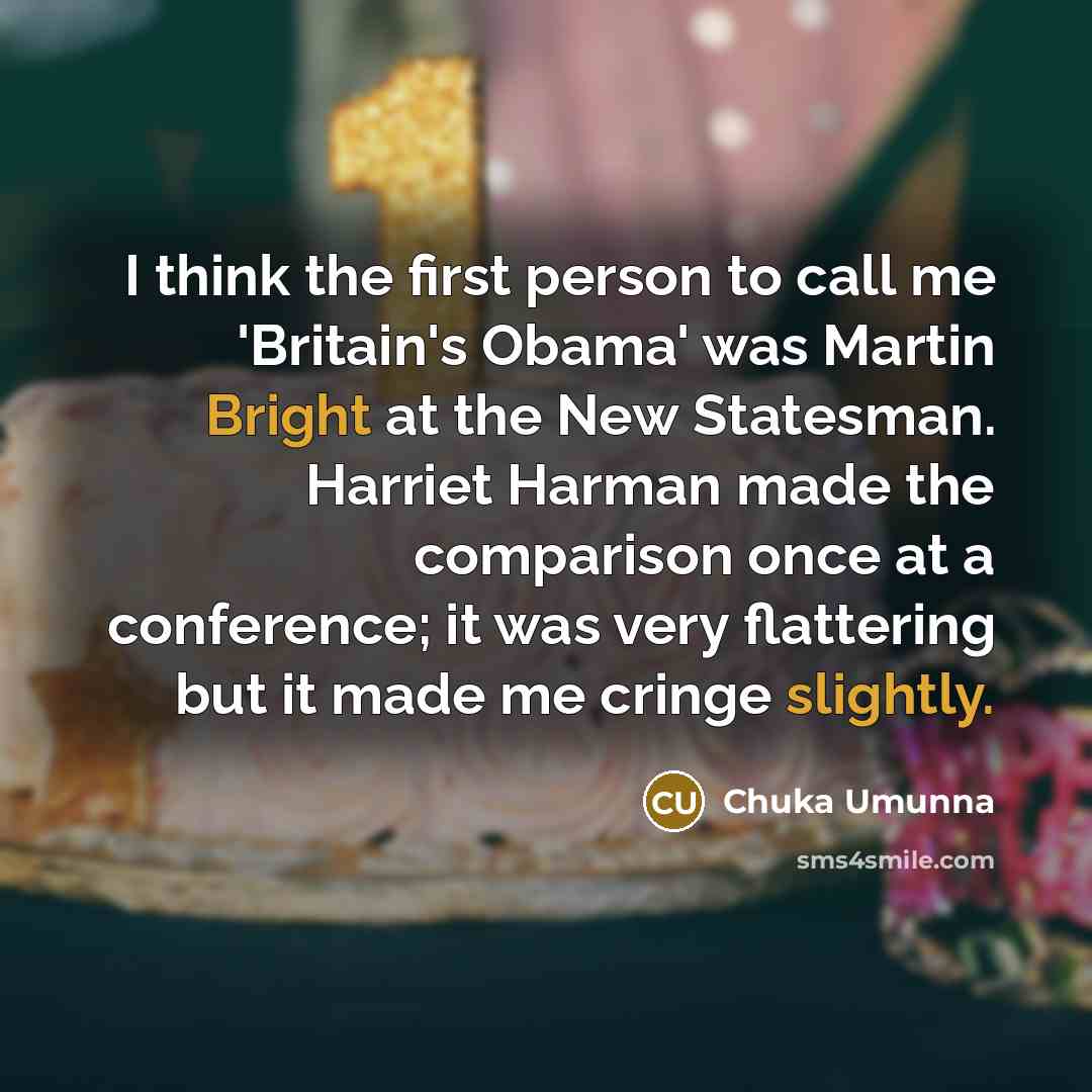 “I think the first person to call me 'Britain's Obama' was Martin Bright at the New Statesman. Harriet Harman made the comparison once at a conference; it was very flattering but it made me cringe slightly.” quote by Chuka Umunna