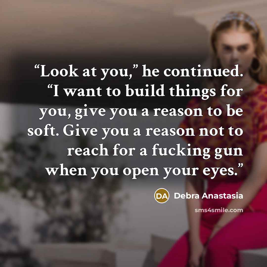 “Look at you,” he continued. “I want to build things for you, give you a reason to be soft. Give you a reason not to reach for a fucking gun when you open your eyes.” quote by Debra Anastasia