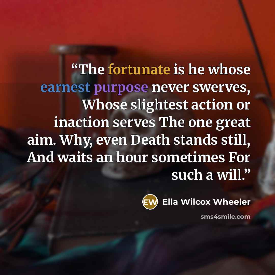 “The fortunate is he whose earnest purpose never swerves, Whose slightest action or inaction serves The one great aim. Why, even Death stands still, And waits an hour sometimes For such a will.” quote by Ella Wilcox Wheeler