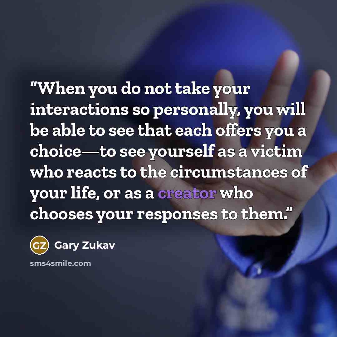 “When you do not take your interactions so personally, you will be able to see that each offers you a choice—to see yourself as a victim who reacts to the circumstances of your life, or as a creator who chooses your responses to them.” quote by Gary Zukav