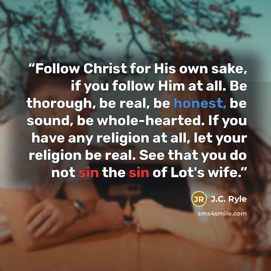 “Follow Christ for His own sake, if you follow Him at all. Be thorough, be real, be honest, be sound, be whole-hearted. If you have any religion at all, let your religion be real. See that you do not sin the sin of Lot's wife.” quote by J.C. Ryle