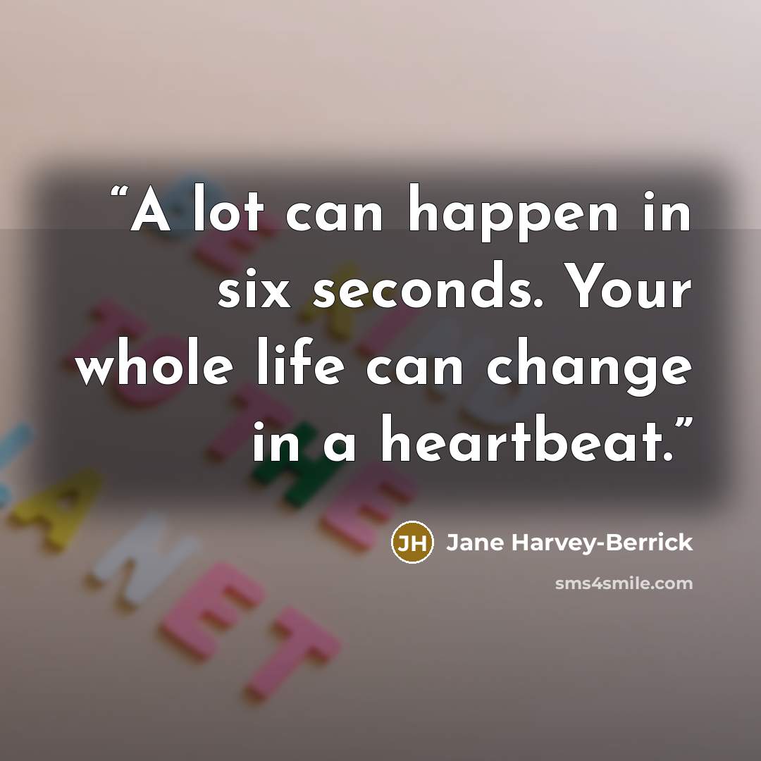 “A lot can happen in six seconds. Your whole life can change in a heartbeat.” quote by Jane Harvey-Berrick