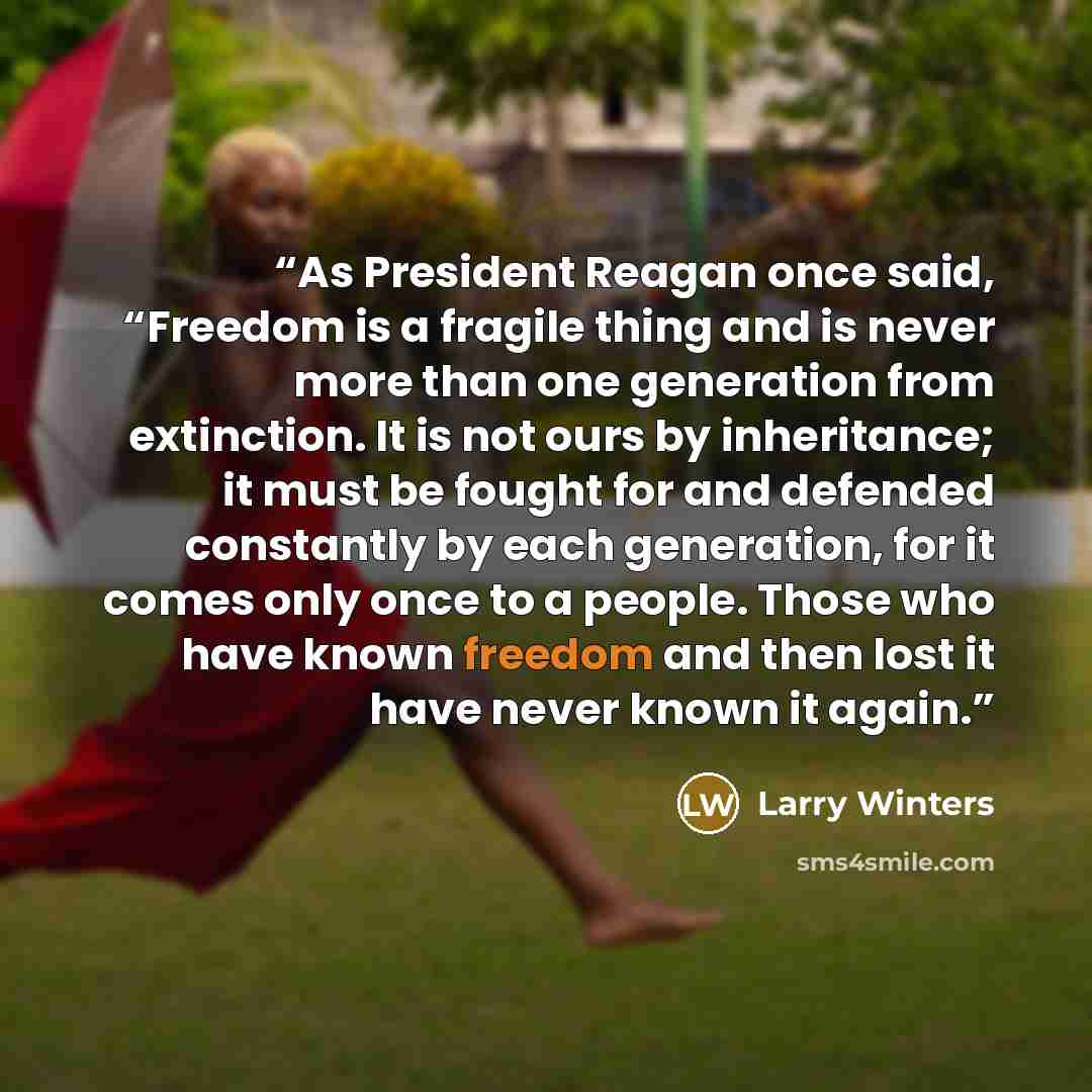 “As President Reagan once said, “Freedom is a fragile thing and is never more than one generation from extinction. It is not ours by inheritance; it must be fought for and defended constantly by each generation, for it comes only once to a people. Those who have known freedom and then lost it have…” quote by Larry Winters
