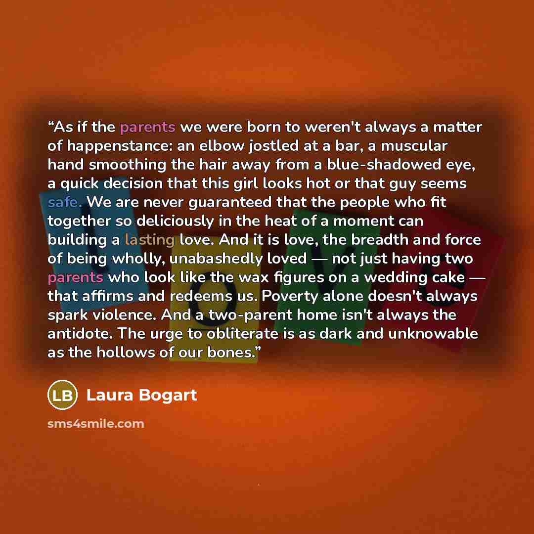 “As if the parents we were born to weren't always a matter of happenstance: an elbow jostled at a bar, a muscular hand smoothing the hair away from a blue-shadowed eye, a quick decision that this girl looks hot or that guy seems safe. We are never guaranteed that the people who fit together so…” quote by Laura Bogart