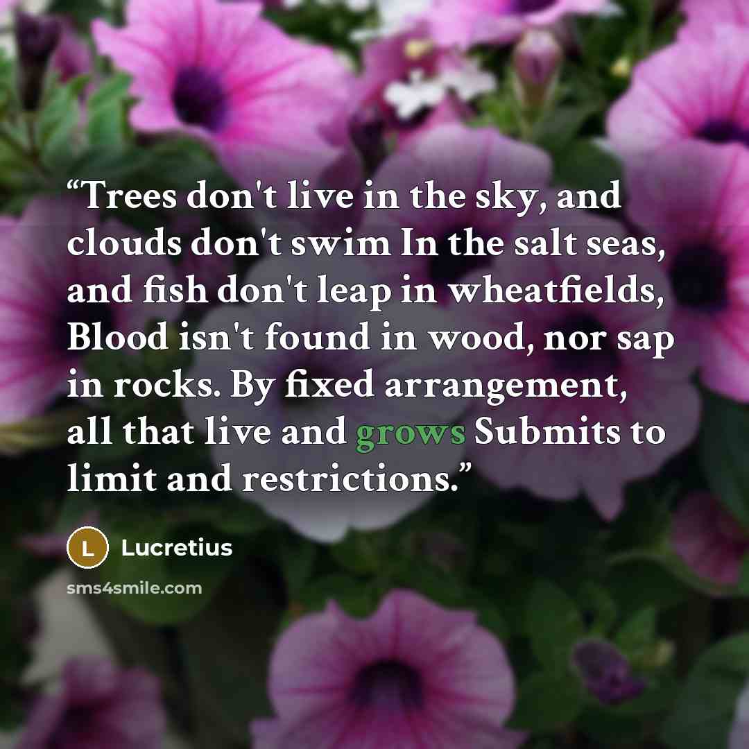 “Trees don't live in the sky, and clouds don't swim In the salt seas, and fish don't leap in wheatfields, Blood isn't found in wood, nor sap in rocks. By fixed arrangement, all that live and grows Submits to limit and restrictions.” quote by Lucretius
