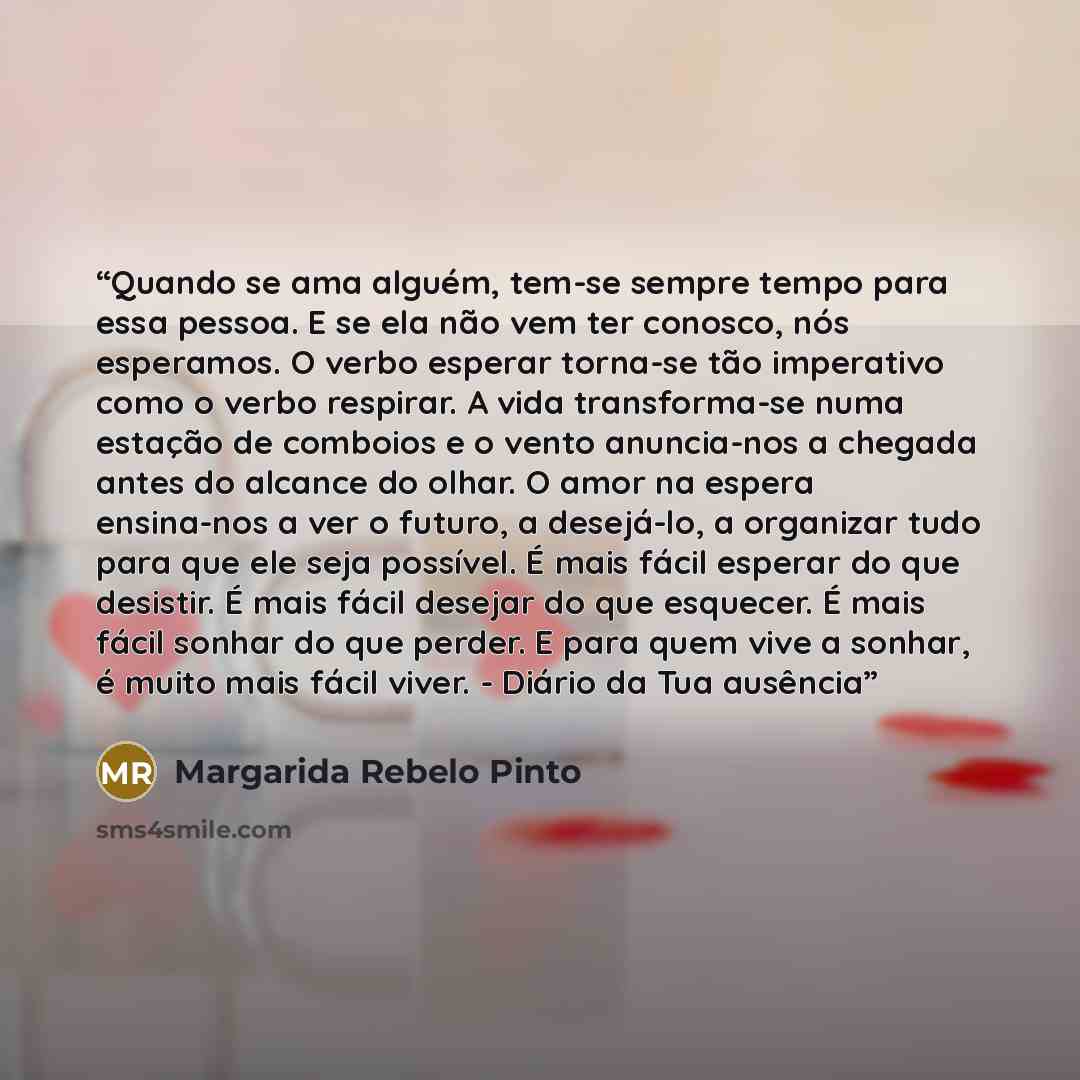 “Quando se ama alguém, tem-se sempre tempo para essa pessoa. E se ela não vem ter conosco, nós esperamos. O verbo esperar torna-se tão imperativo como o verbo respirar. A vida transforma-se numa estação de comboios e o vento anuncia-nos a chegada antes do alcance do olhar. O amor na espera…” quote by Margarida Rebelo Pinto