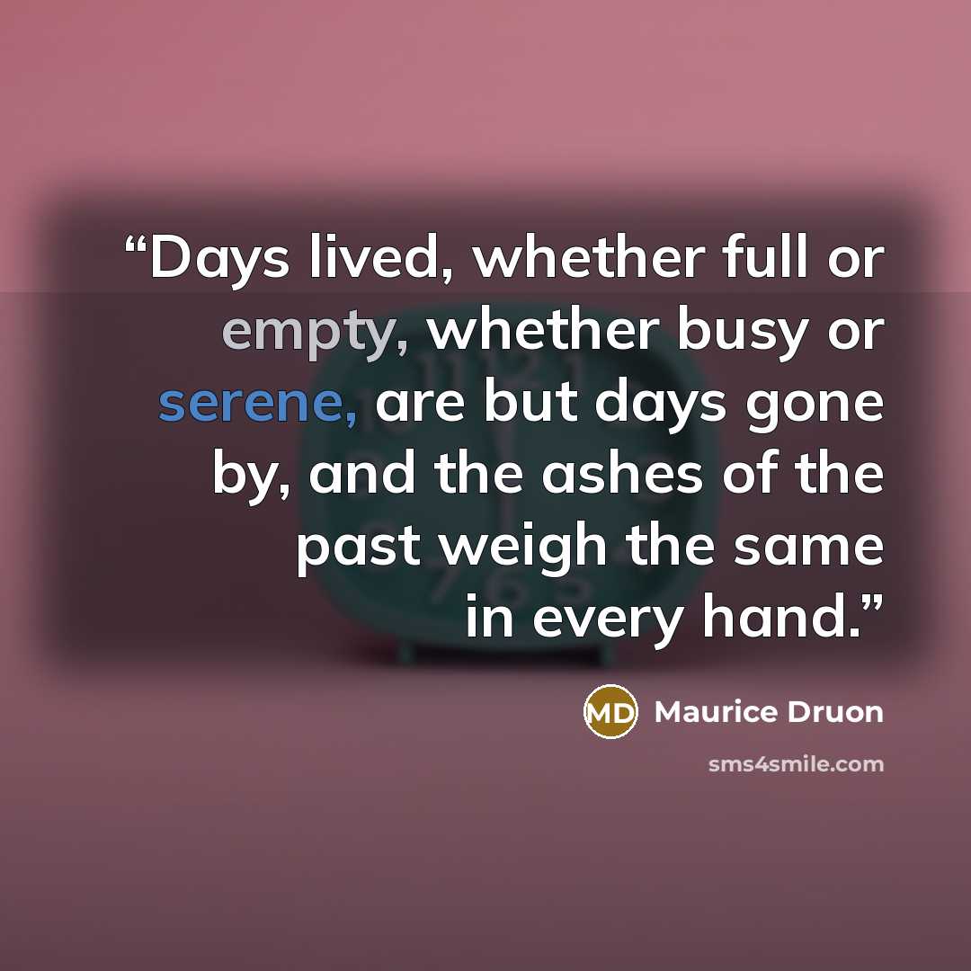 “Days lived, whether full or empty, whether busy or serene, are but days gone by, and the ashes of the past weigh the same in every hand.” quote by Maurice Druon
