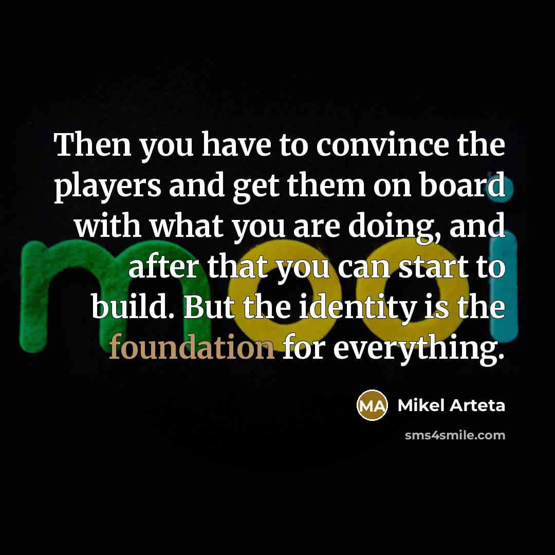 “Then you have to convince the players and get them on board with what you are doing, and after that you can start to build. But the identity is the foundation for everything.” quote by Mikel Arteta