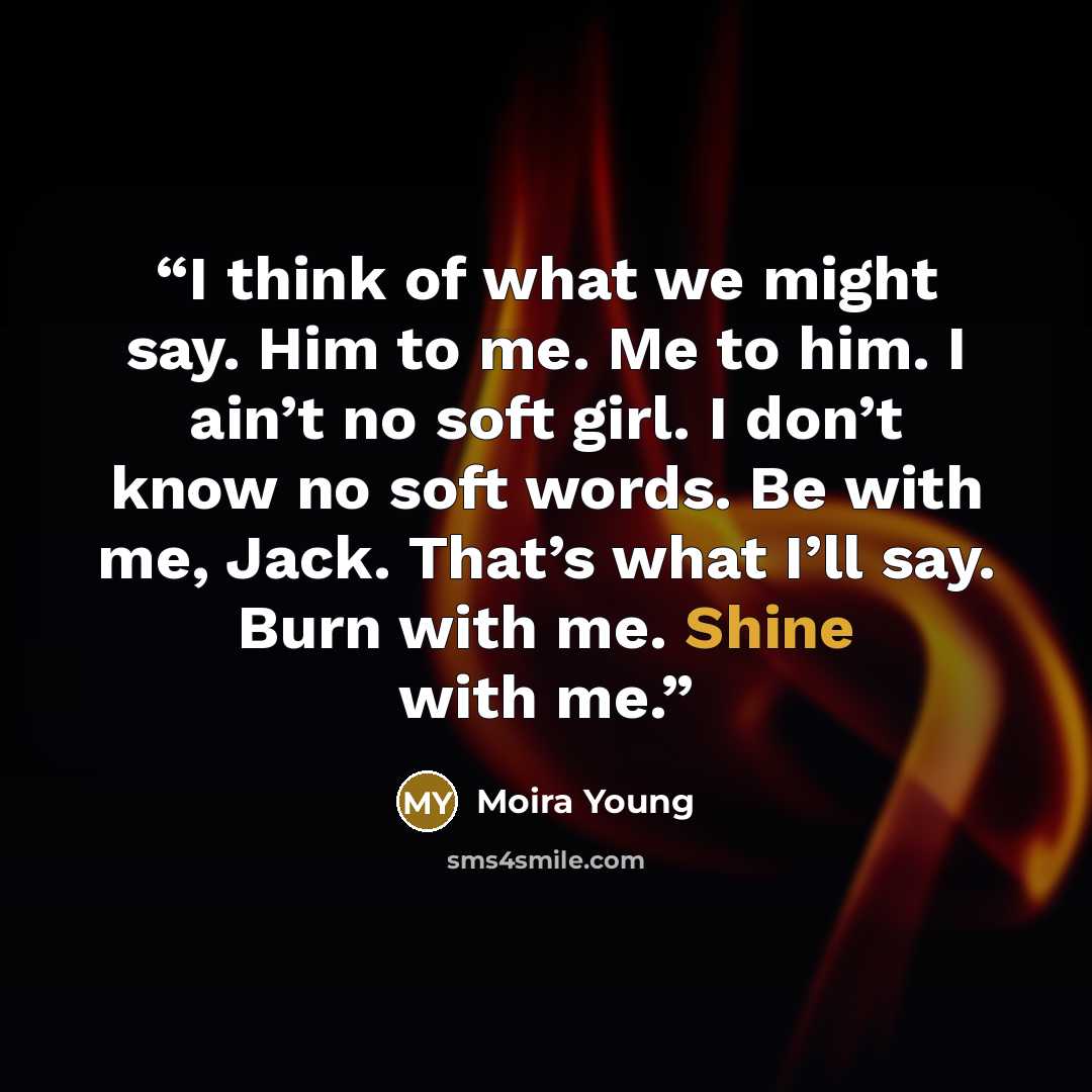 “I think of what we might say. Him to me. Me to him. I ain’t no soft girl. I don’t know no soft words. Be with me, Jack. That’s what I’ll say. Burn with me. Shine with me.” quote by Moira Young