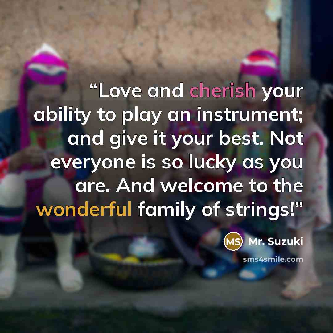 “Love and cherish your ability to play an instrument; and give it your best. Not everyone is so lucky as you are. And welcome to the wonderful family of strings!” quote by Mr. Suzuki
