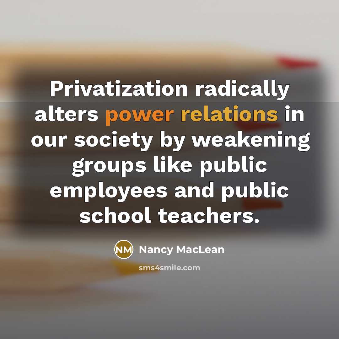 “Privatization radically alters power relations in our society by weakening groups like public employees and public school teachers.” quote by Nancy MacLean