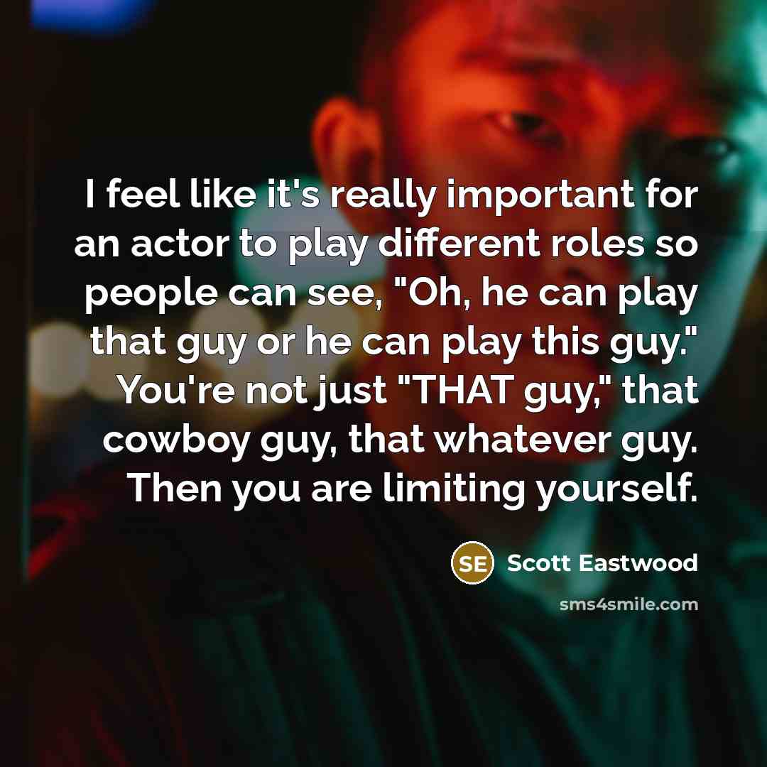 “I feel like it's really important for an actor to play different roles so people can see, "Oh, he can play that guy or he can play this guy." You're not just "THAT guy," that cowboy guy, that whatever guy. Then you are limiting yourself.” quote by Scott Eastwood