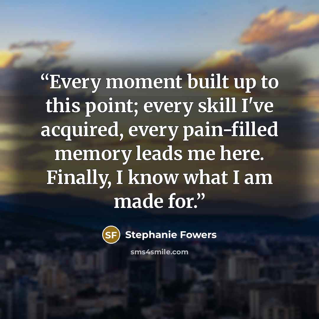 “Every moment built up to this point; every skill I've acquired, every pain-filled memory leads me here. Finally, I know what I am made for.” quote by Stephanie Fowers