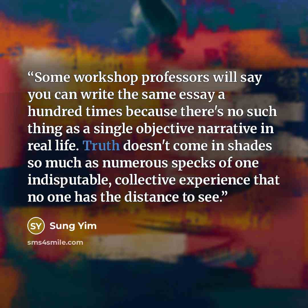 “Some workshop professors will say you can write the same essay a hundred times because there's no such thing as a single objective narrative in real life. Truth doesn't come in shades so much as numerous specks of one indisputable, collective experience that no one has the distance to see.” quote by Sung Yim