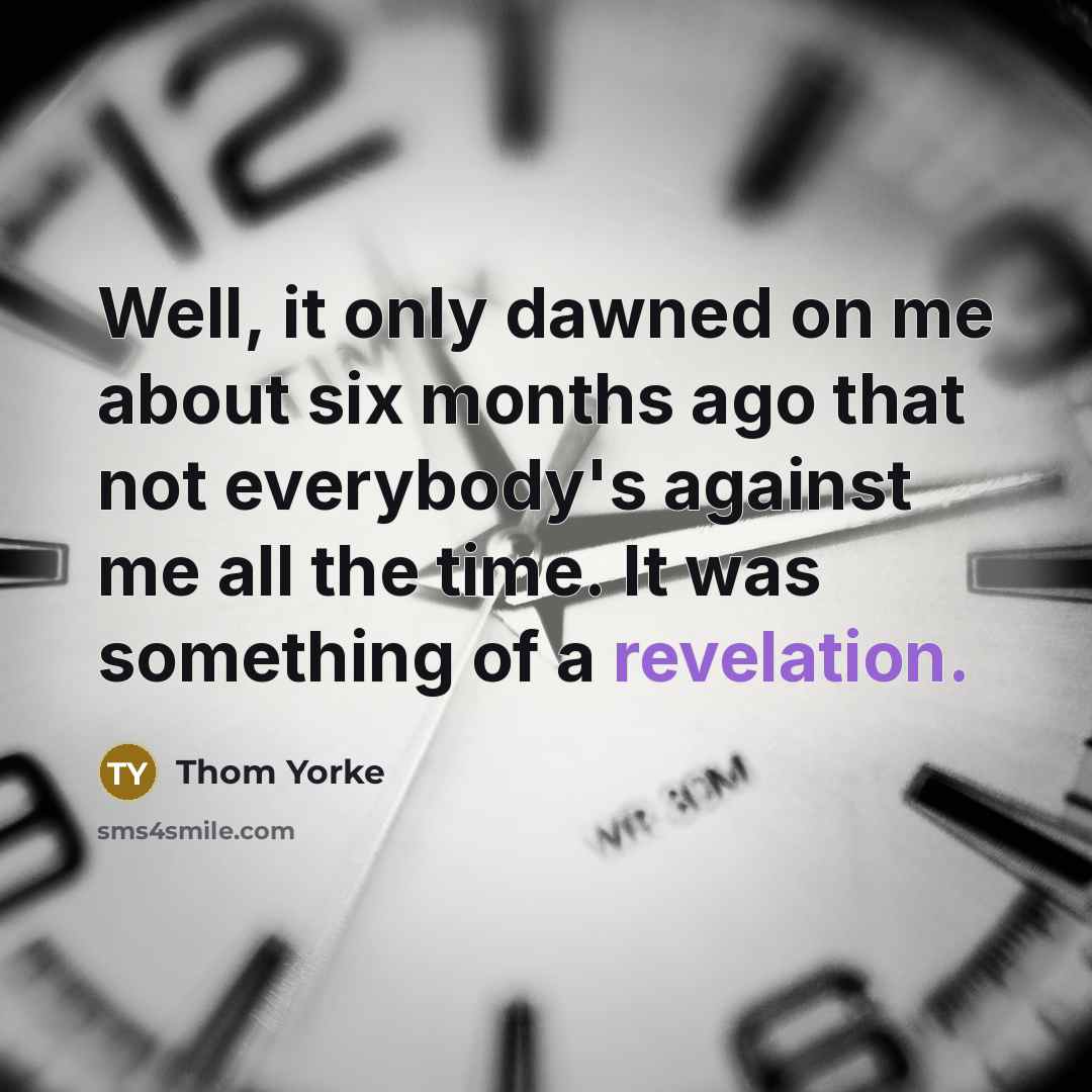 “Well, it only dawned on me about six months ago that not everybody's against me all the time. It was something of a revelation.” quote by Thom Yorke
