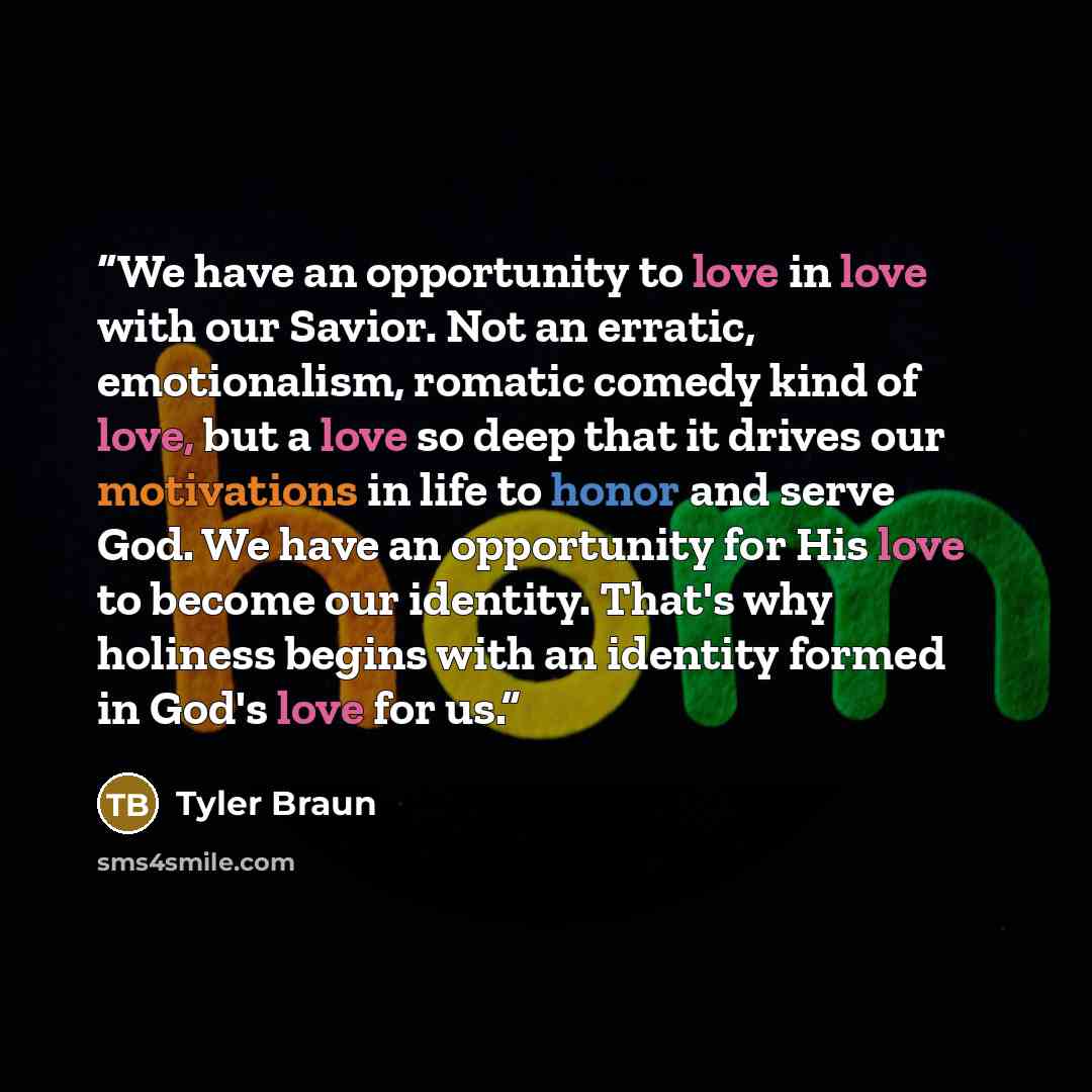 “We have an opportunity to love in love with our Savior. Not an erratic, emotionalism, romatic comedy kind of love, but a love so deep that it drives our motivations in life to honor and serve God. We have an opportunity for His love to become our identity. That's why holiness begins with an…” quote by Tyler Braun