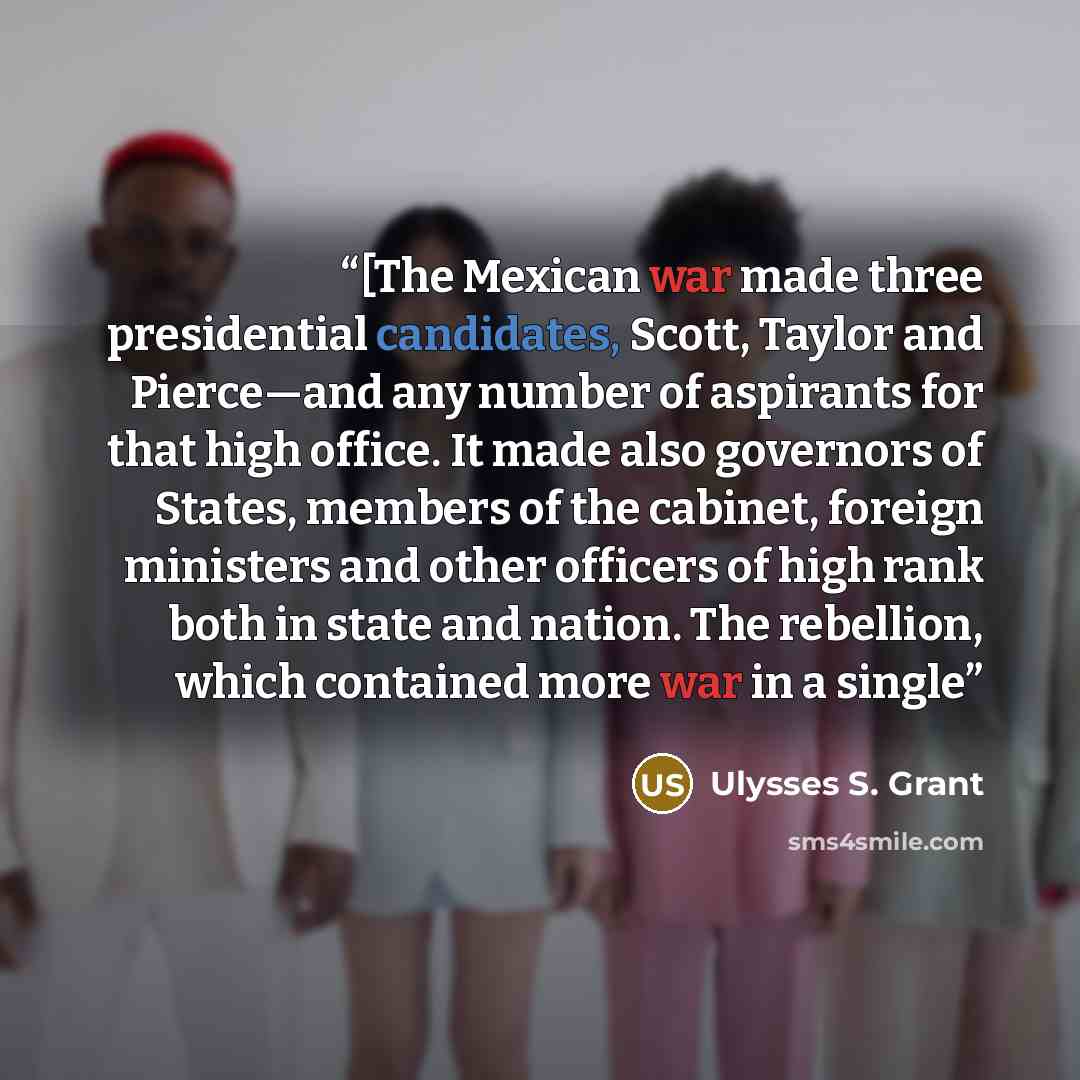 “[The Mexican war made three presidential candidates, Scott, Taylor and Pierce—and any number of aspirants for that high office. It made also governors of States, members of the cabinet, foreign ministers and other officers of high rank both in state and nation. The rebellion, which contained more…” quote by Ulysses S. Grant