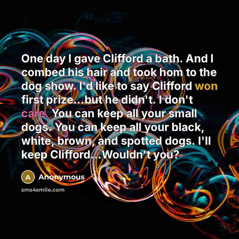 “One day I gave Clifford a bath. And I combed his hair and took hom to the dog show. I'd like to say Clifford won first prize...but he didn't. I don't care. You can keep all your small dogs. You can keep all your black, white, brown, and spotted dogs. I'll keep Clifford...Wouldn't you?” quote by Anonymous