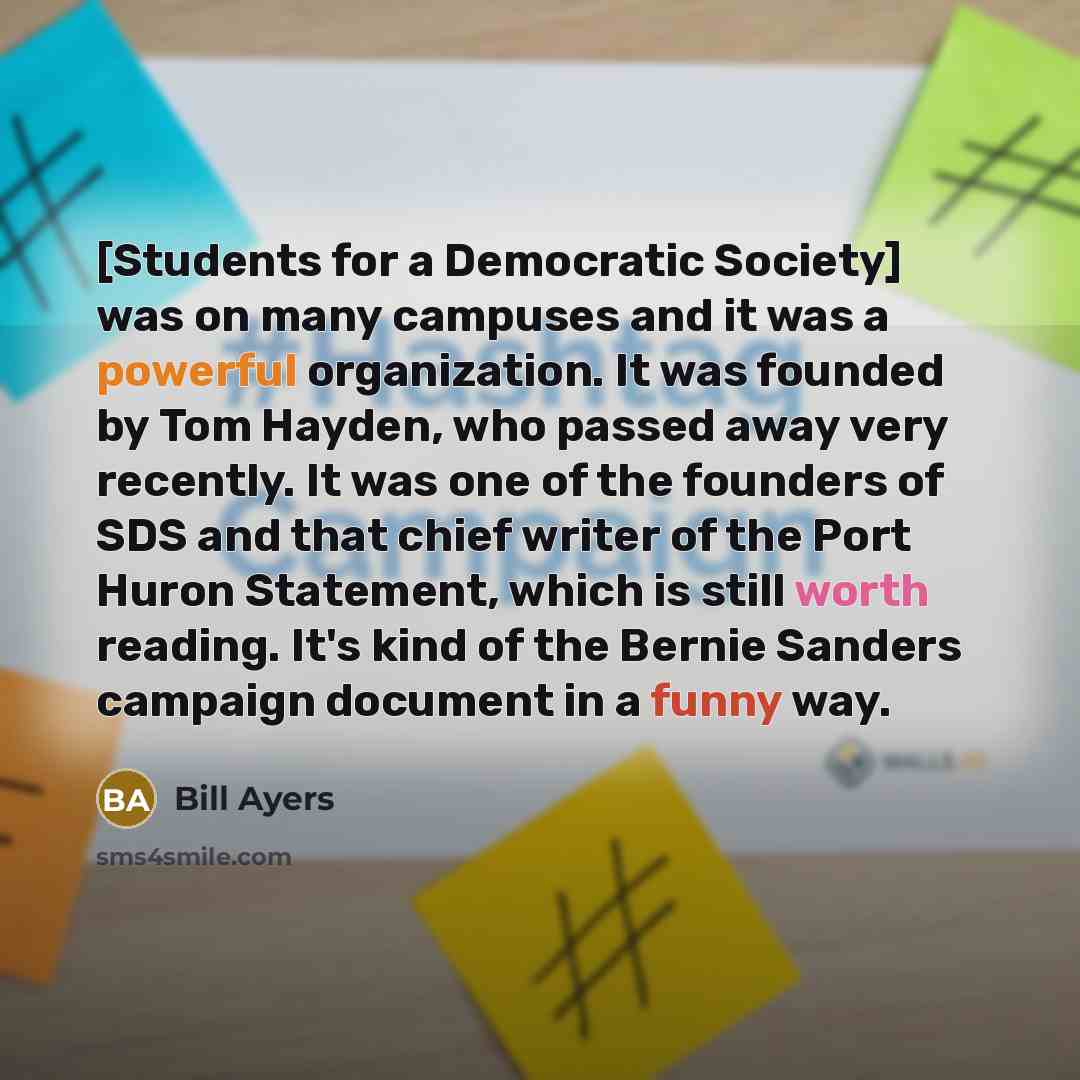 “[Students for a Democratic Society] was on many campuses and it was a powerful organization. It was founded by Tom Hayden, who passed away very recently. It was one of the founders of SDS and that chief writer of the Port Huron Statement, which is still worth reading. It's kind of the Bernie…” quote by Bill Ayers