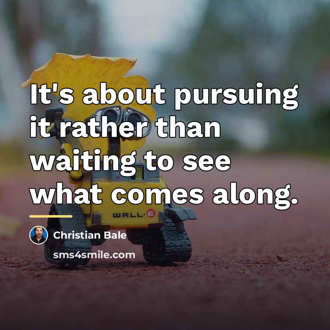 “It's about pursuing it rather than waiting to see what…” quote by Christian Bale