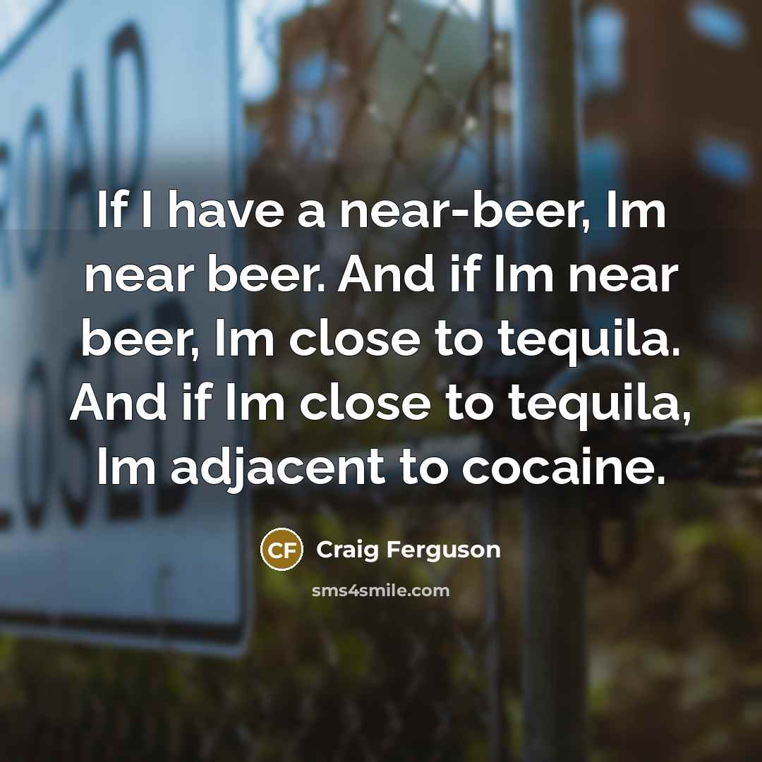“If I have a near-beer, Im near beer. And if Im near beer, Im close to tequila. And if Im close to tequila, Im adjacent to cocaine.” quote by Craig Ferguson