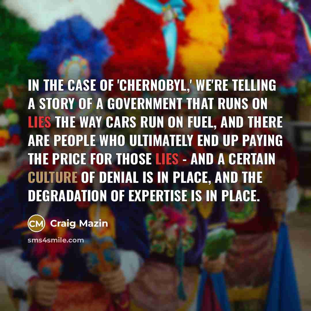 “In the case of 'Chernobyl,' we're telling a story of a government that runs on lies the way cars run on fuel, and there are people who ultimately end up paying the price for those lies - and a certain culture of denial is in place, and the degradation of expertise is in place.” quote by Craig Mazin