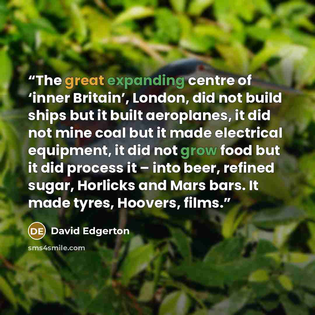 “The great expanding centre of ‘inner Britain’, London, did not build ships but it built aeroplanes, it did not mine coal but it made electrical equipment, it did not grow food but it did process it – into beer, refined sugar, Horlicks and Mars bars. It made tyres, Hoovers, films.” quote by David Edgerton