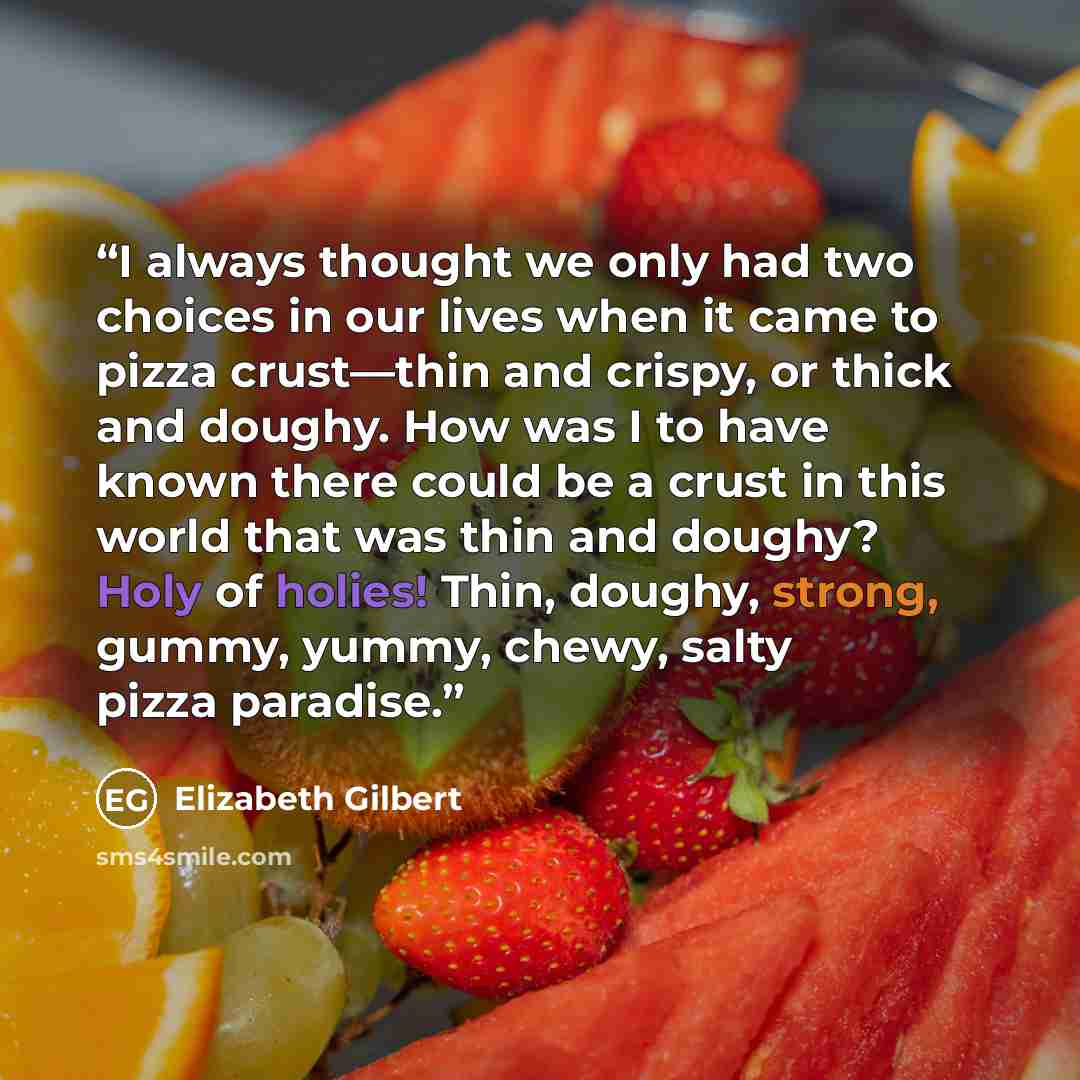 “I always thought we only had two choices in our lives when it came to pizza crust—thin and crispy, or thick and doughy. How was I to have known there could be a crust in this world that was thin and doughy? Holy of holies! Thin, doughy, strong, gummy, yummy, chewy, salty pizza paradise.” quote by Elizabeth Gilbert