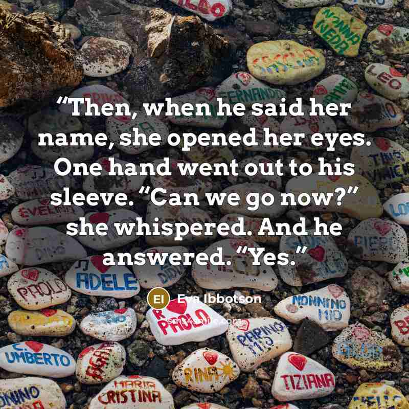 “Then, when he said her name, she opened her eyes. One hand went out to his sleeve. “Can we go now?” she whispered. And he answered. “Yes.” quote by Eva Ibbotson