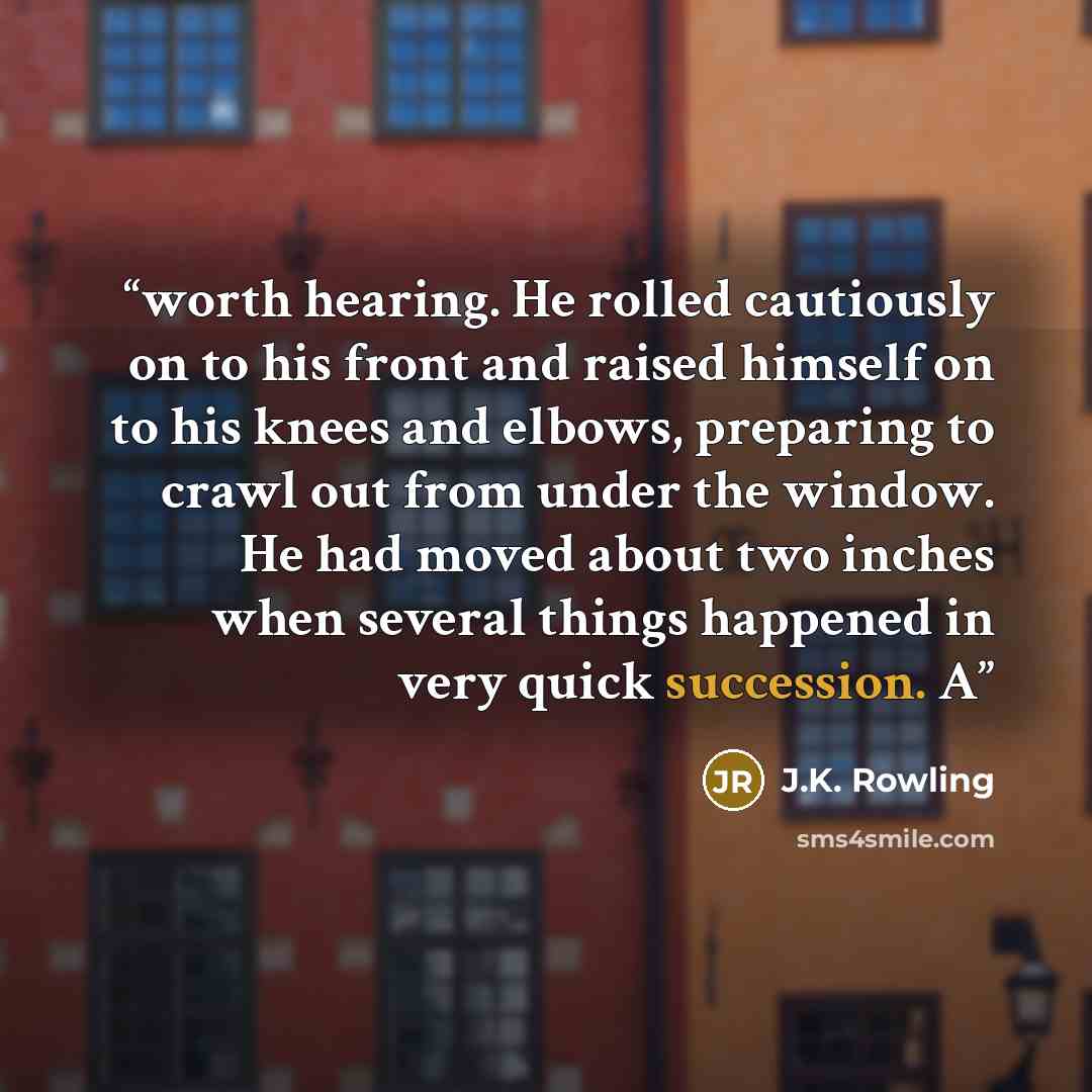“worth hearing. He rolled cautiously on to his front and raised himself on to his knees and elbows, preparing to crawl out from under the window. He had moved about two inches when several things happened in very quick succession. A” quote by J.K. Rowling