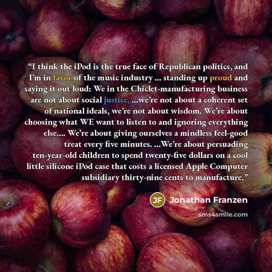 “I think the iPod is the true face of Republican politics, and I’m in favor of the music industry … standing up proud and saying it out loud: We in the Chiclet-manufacturing business are not about social justice, …we’re not about a coherent set of national ideals, we’re not about wisdom. We’re…” quote by Jonathan Franzen