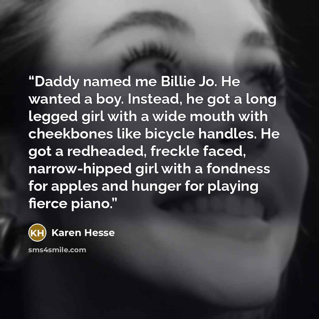 “Daddy named me Billie Jo. He wanted a boy. Instead, he got a long legged girl with a wide mouth with cheekbones like bicycle handles. He got a redheaded, freckle faced, narrow-hipped girl with a fondness for apples and hunger for playing fierce piano.” quote by Karen Hesse