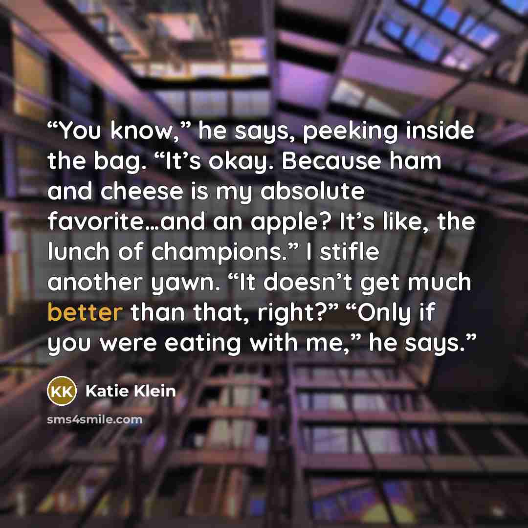 “You know,” he says, peeking inside the bag. “It’s okay. Because ham and cheese is my absolute favorite…and an apple? It’s like, the lunch of champions.” I stifle another yawn. “It doesn’t get much better than that, right?” “Only if you were eating with me,” he says.” quote by Katie Klein
