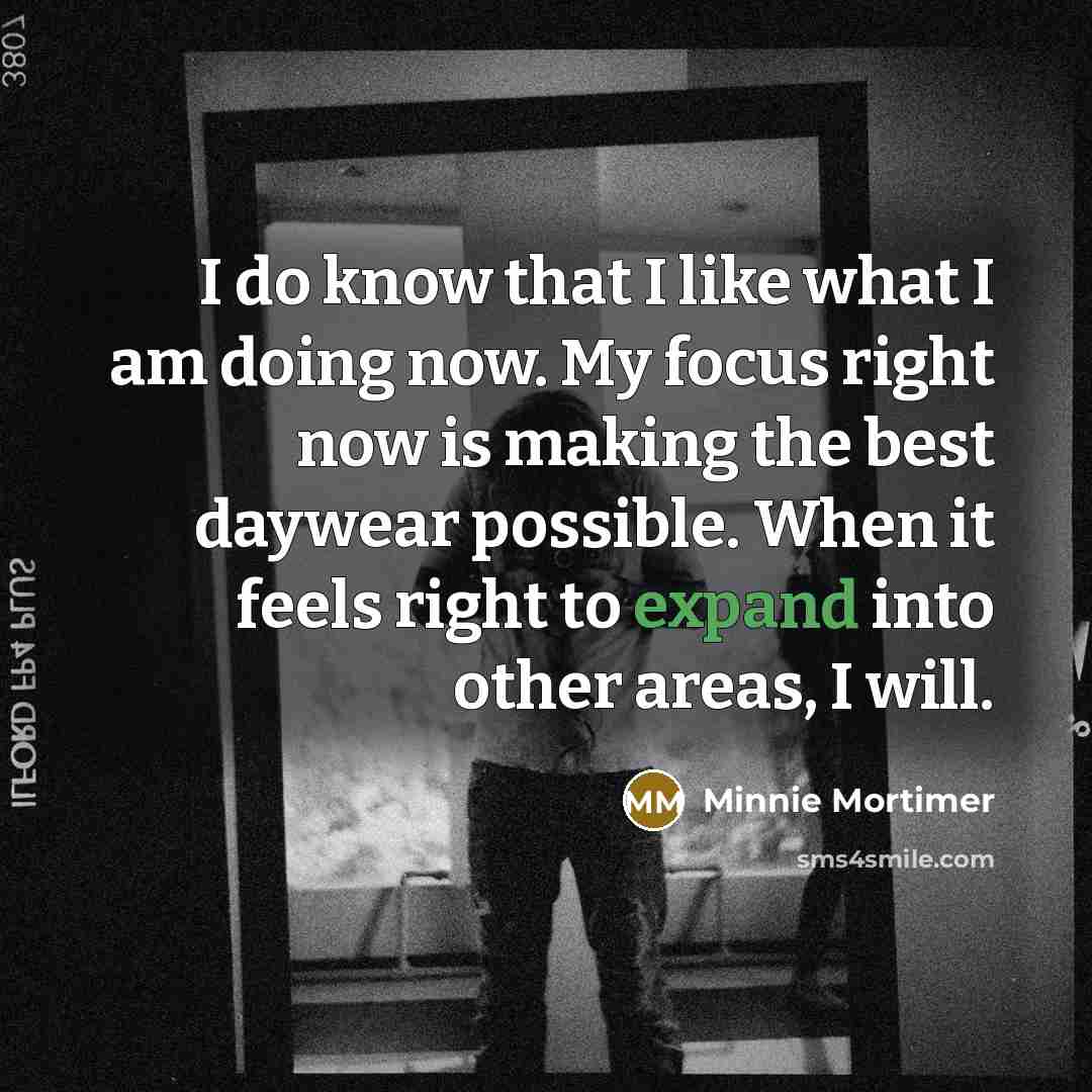 “I do know that I like what I am doing now. My focus right now is making the best daywear possible. When it feels right to expand into other areas, I will.” quote by Minnie Mortimer