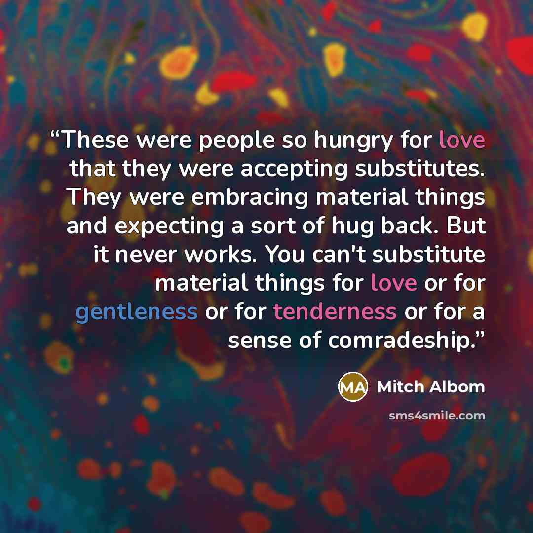 “These were people so hungry for love that they were accepting substitutes. They were embracing material things and expecting a sort of hug back. But it never works. You can't substitute material things for love or for gentleness or for tenderness or for a sense of comradeship.” quote by Mitch Albom