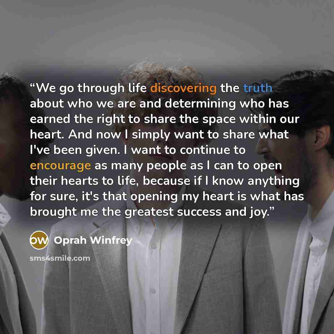 “We go through life discovering the truth about who we are and determining who has earned the right to share the space within our heart. And now I simply want to share what I've been given. I want to continue to encourage as many people as I can to open their hearts to life, because if I know…” quote by Oprah Winfrey