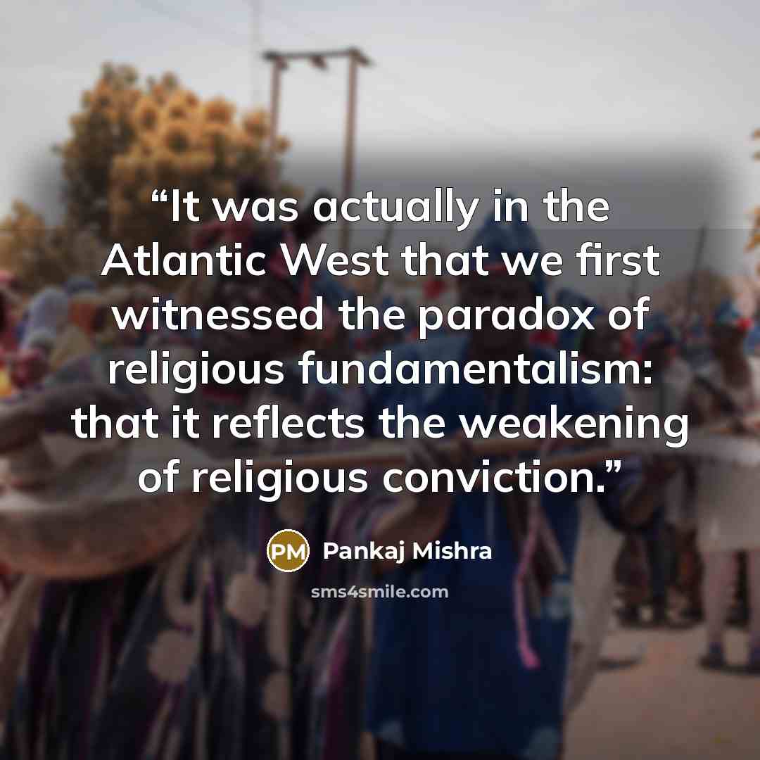 “It was actually in the Atlantic West that we first witnessed the paradox of religious fundamentalism: that it reflects the weakening of religious conviction.” quote by Pankaj Mishra