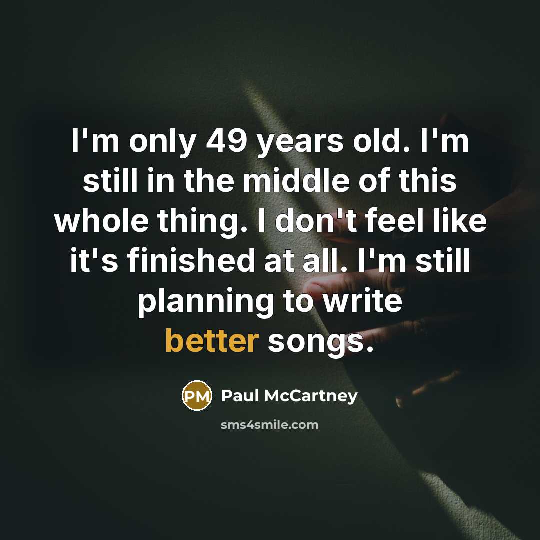 “I'm only 49 years old. I'm still in the middle of this whole thing. I don't feel like it's finished at all. I'm still planning to write better songs.” quote by Paul McCartney