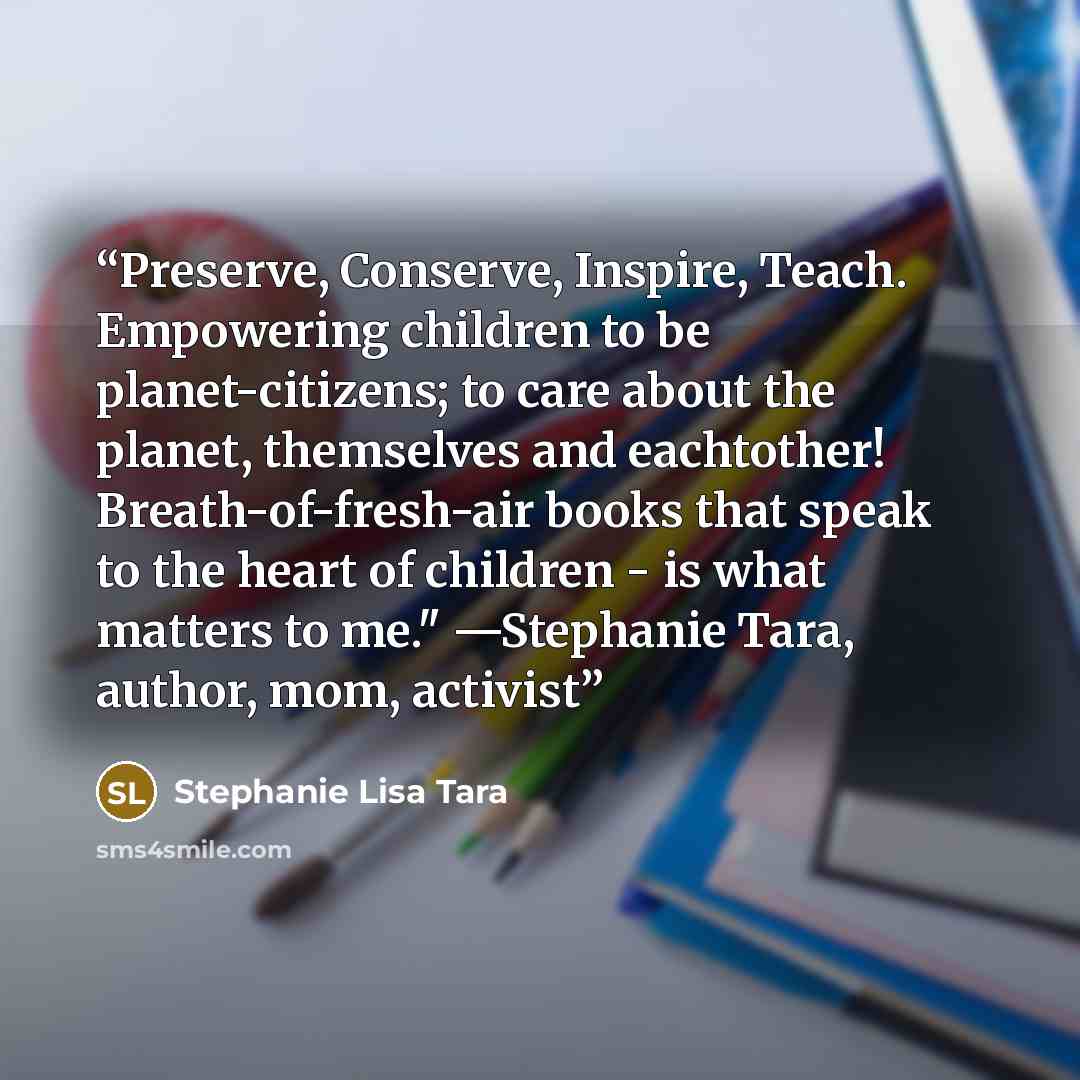 “Preserve, Conserve, Inspire, Teach. Empowering children to be planet-citizens; to care about the planet, themselves and eachtother! Breath-of-fresh-air books that speak to the heart of children - is what matters to me." —Stephanie Tara, author, mom, activist” quote by Stephanie Lisa Tara