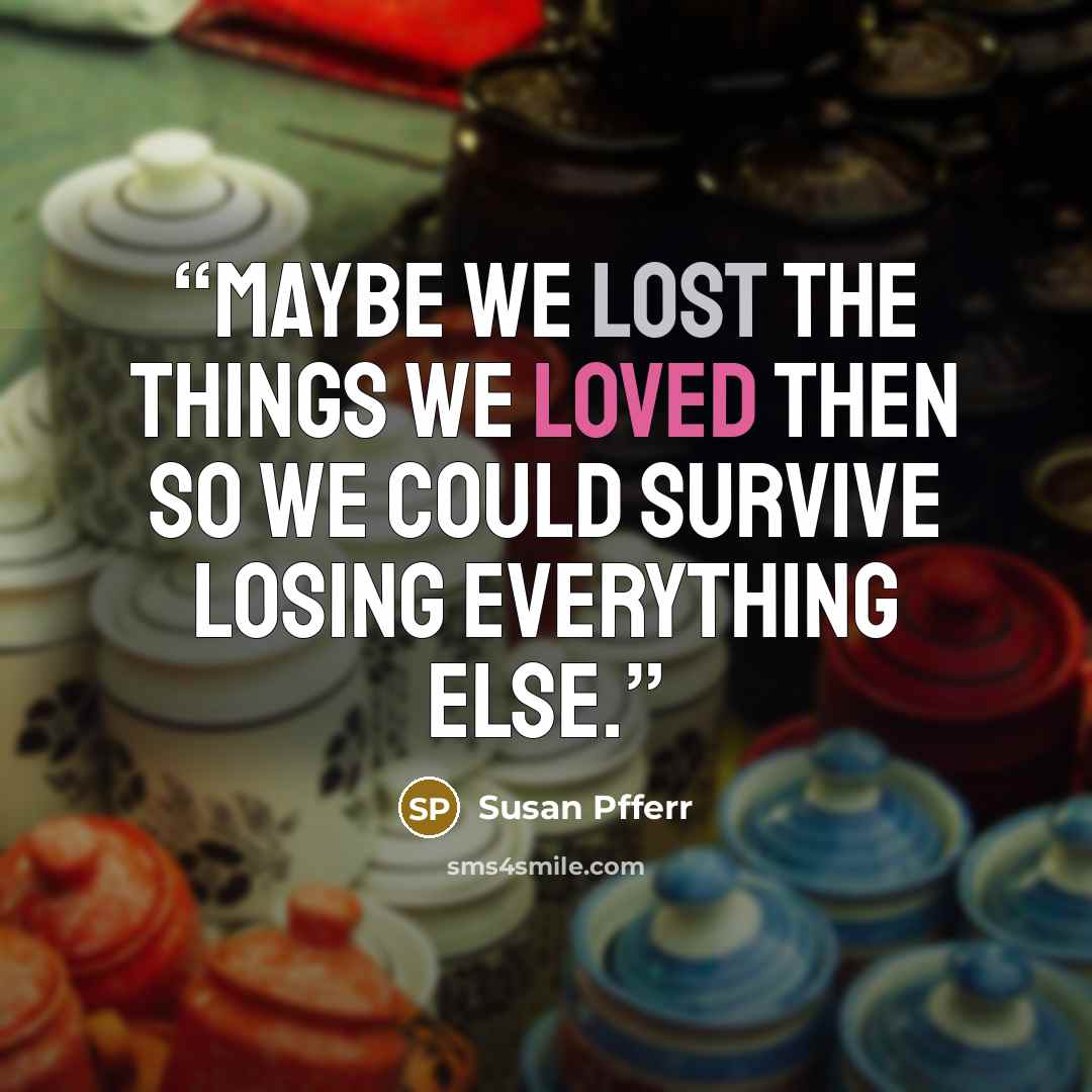 “Maybe we lost the things we loved then so we could survive losing everything else.” quote by Susan Pfferr