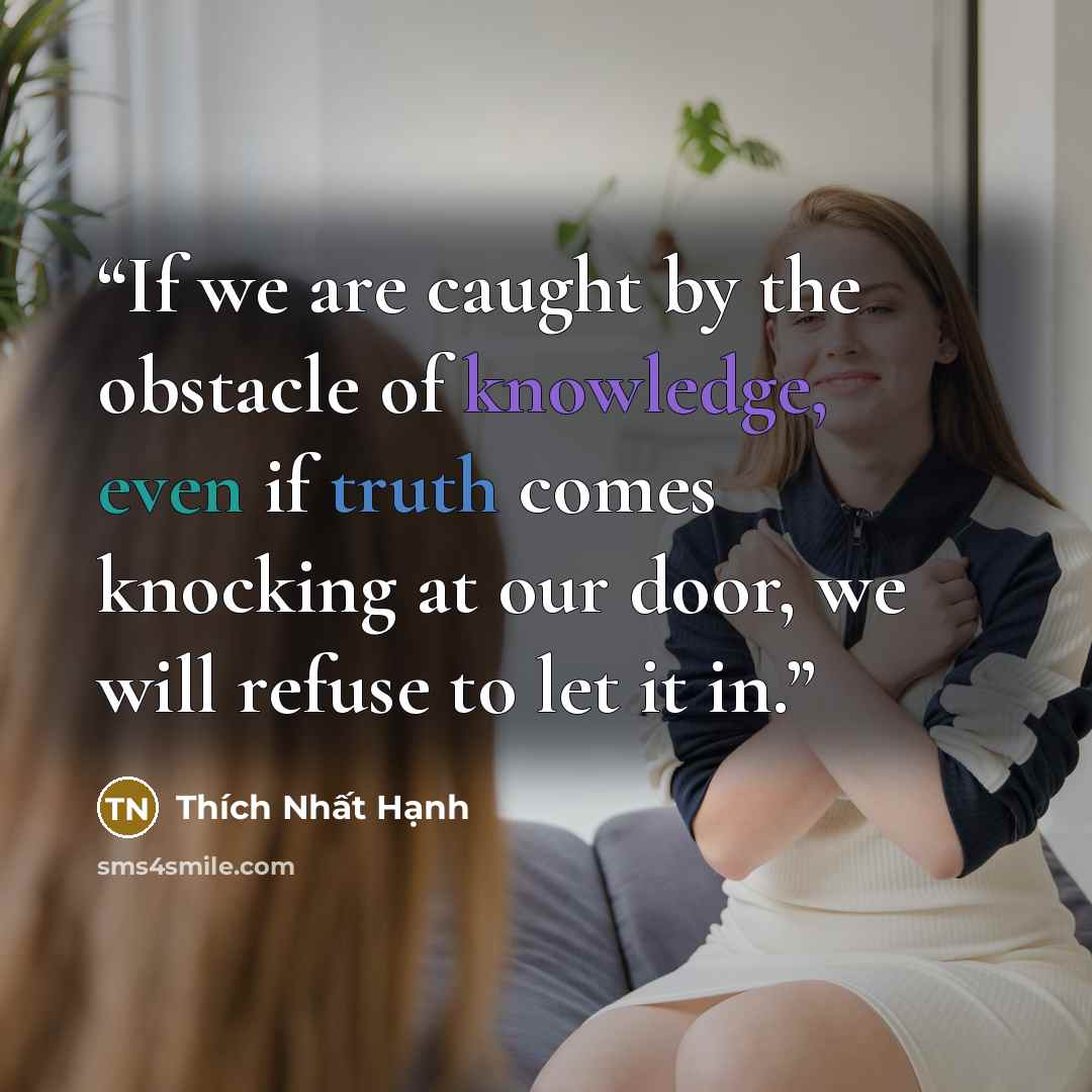 “If we are caught by the obstacle of knowledge, even if truth comes knocking at our door, we will refuse to let it in.” quote by Thich Nhat Hanh