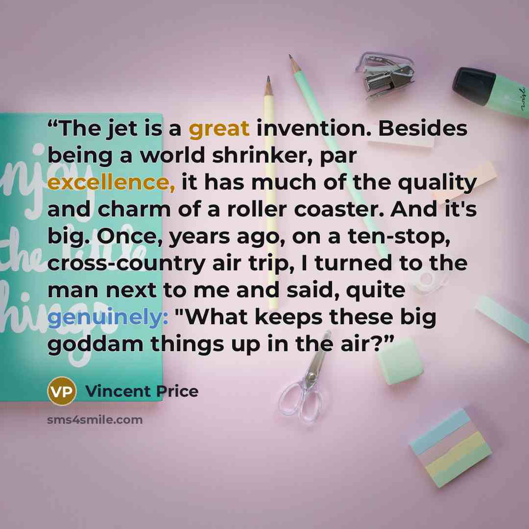 “The jet is a great invention. Besides being a world shrinker, par excellence, it has much of the quality and charm of a roller coaster. And it's big. Once, years ago, on a ten-stop, cross-country air trip, I turned to the man next to me and said, quite genuinely: "What keeps these big goddam…” quote by Vincent Price