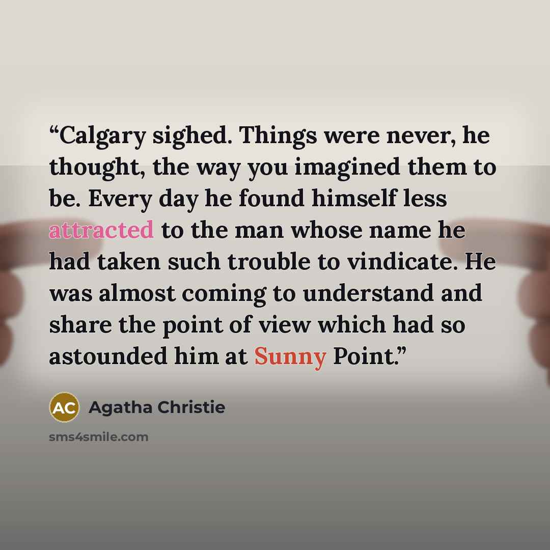 “Calgary sighed. Things were never, he thought, the way you imagined them to be. Every day he found himself less attracted to the man whose name he had taken such trouble to vindicate. He was almost coming to understand and share the point of view which had so astounded him at Sunny Point.” quote by Agatha Christie