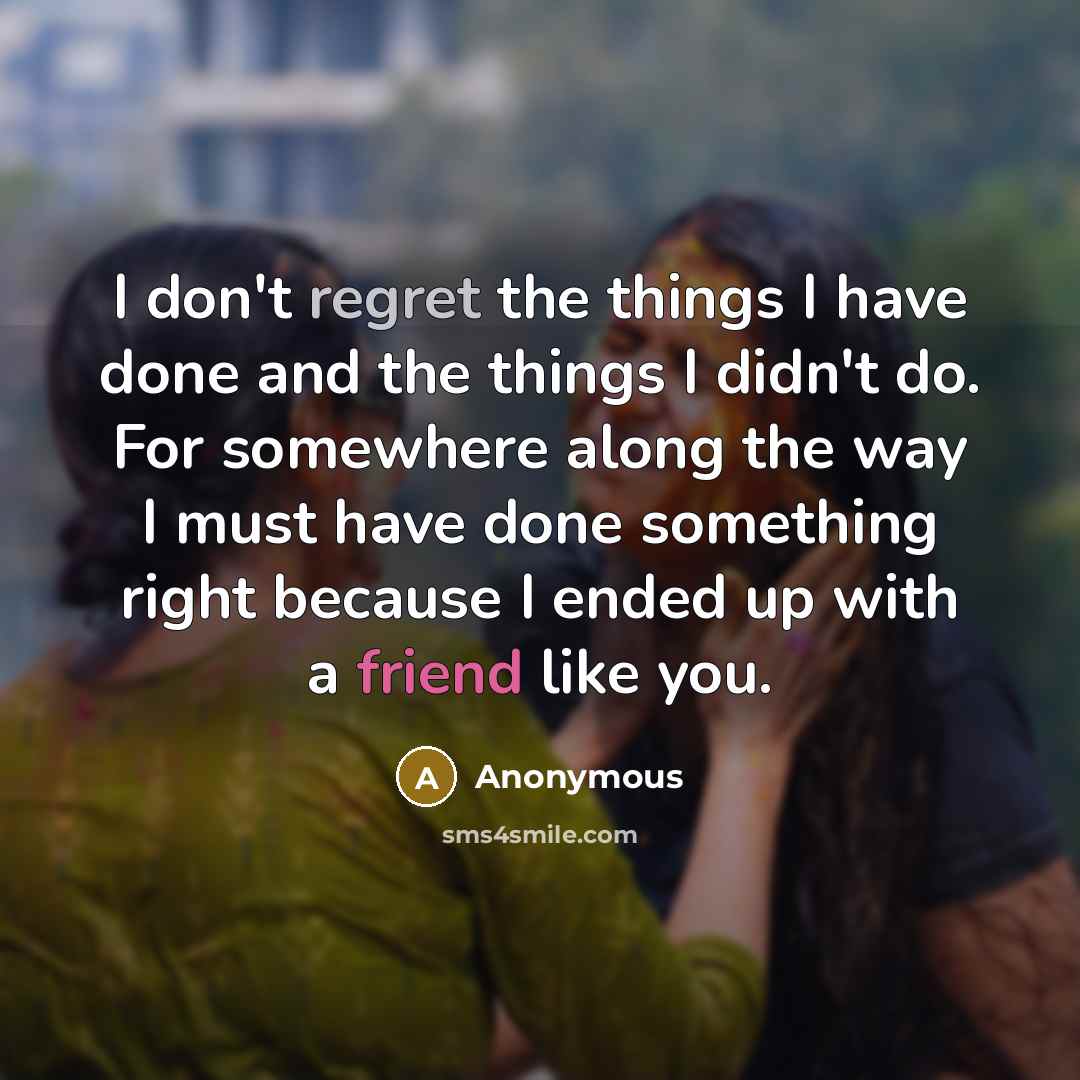 “I don't regret the things I have done and the things I didn't do. For somewhere along the way I must have done something right because I ended up with a friend like you.” quote by Anonymous