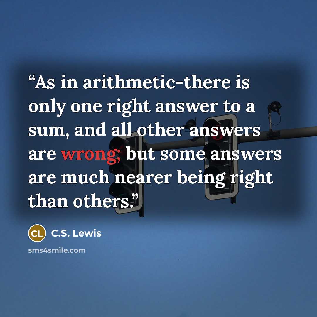 “As in arithmetic-there is only one right answer to a sum, and all other answers are wrong; but some answers are much nearer being right than others.” quote by C.S. Lewis