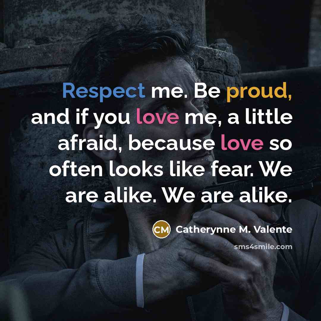 “Respect me. Be proud, and if you love me, a little afraid, because love so often looks like fear. We are alike. We are alike.” quote by Catherynne M. Valente