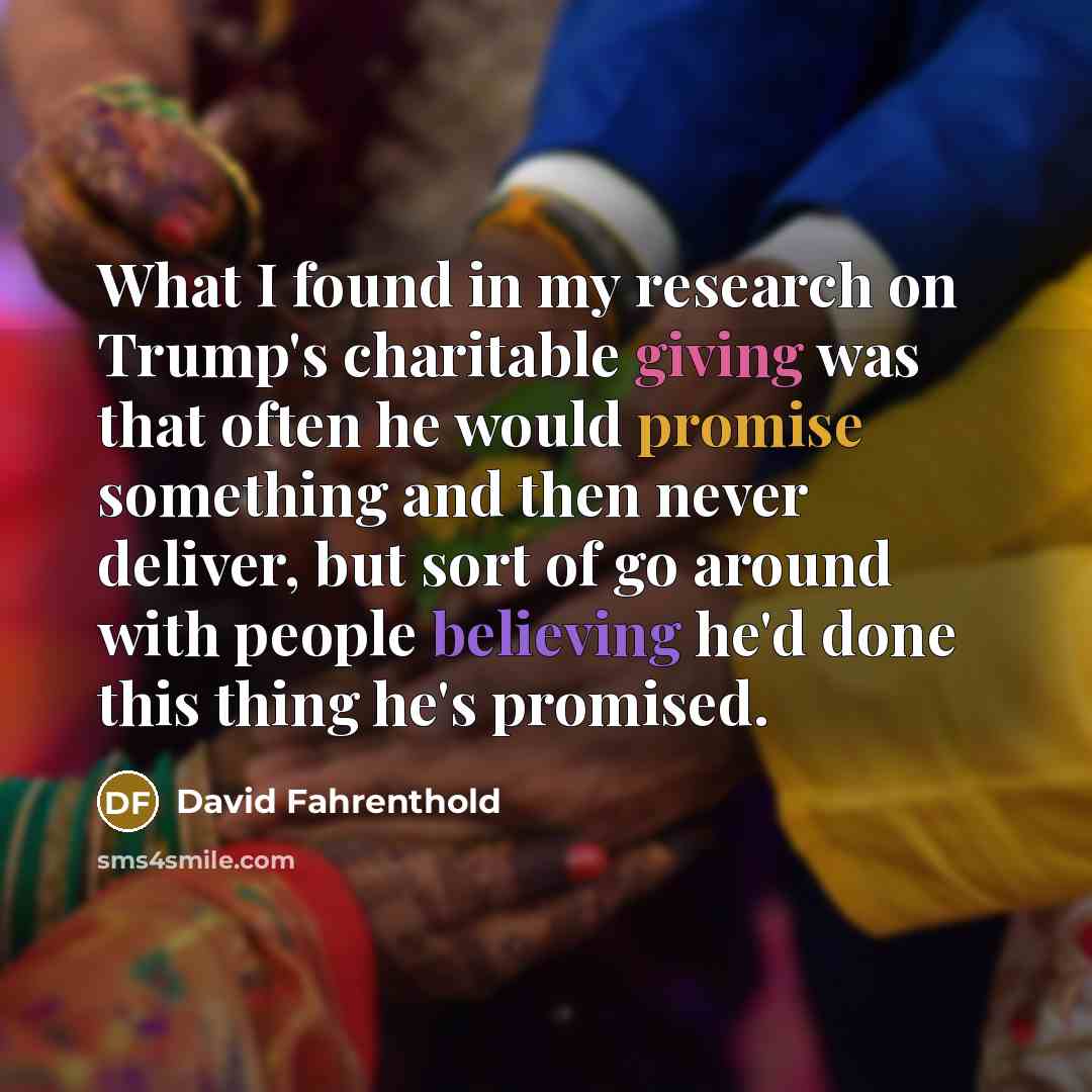 “What I found in my research on Trump's charitable giving was that often he would promise something and then never deliver, but sort of go around with people believing he'd done this thing he's promised.” quote by David Fahrenthold