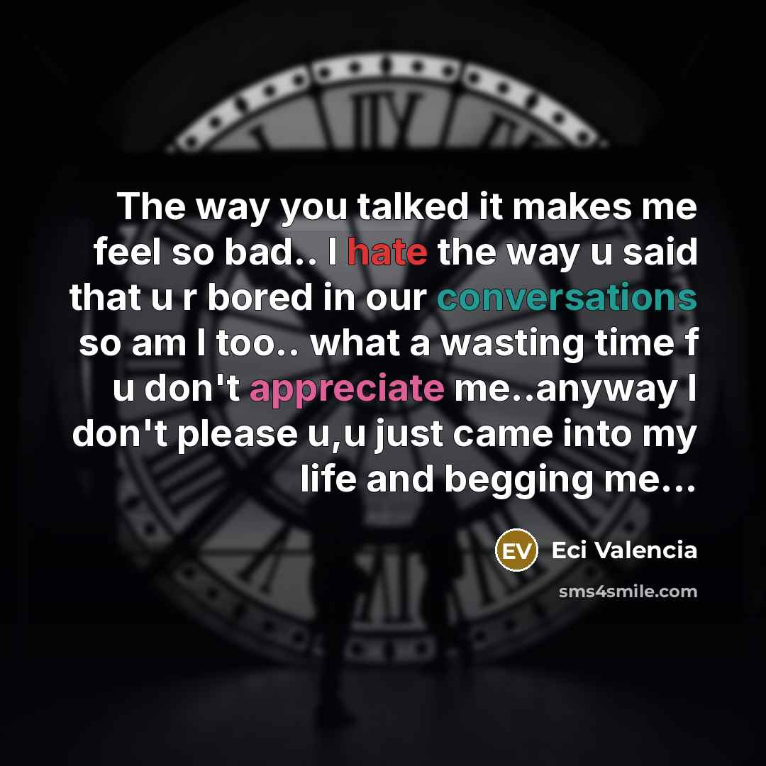 “The way you talked it makes me feel so bad.. I hate the way u said that u r bored in our conversations so am I too.. what a wasting time f u don't appreciate me..anyway I don't please u,u just came into my life and begging me...” quote by Eci Valencia