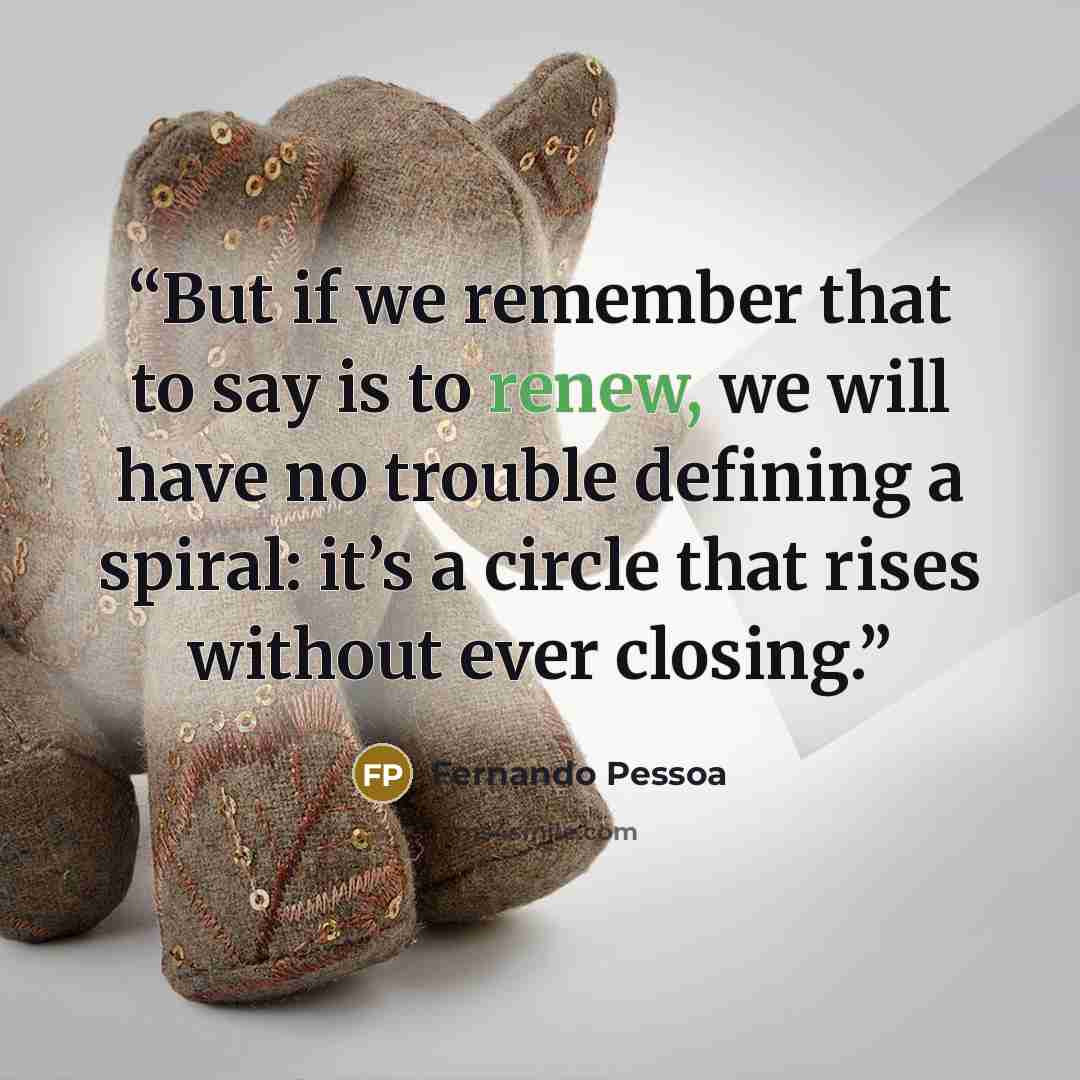 “But if we remember that to say is to renew, we will have no trouble defining a spiral: it’s a circle that rises without ever closing.” quote by Fernando Pessoa
