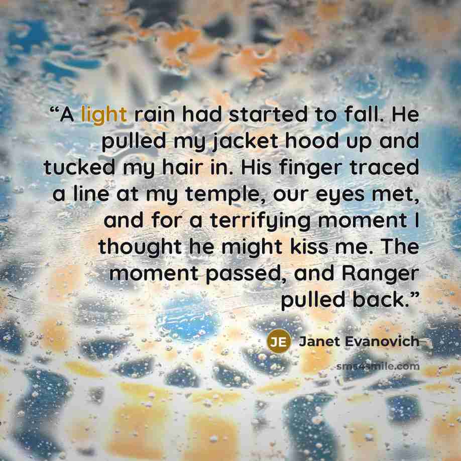 “A light rain had started to fall. He pulled my jacket hood up and tucked my hair in. His finger traced a line at my temple, our eyes met, and for a terrifying moment I thought he might kiss me. The moment passed, and Ranger pulled back.” quote by Janet Evanovich